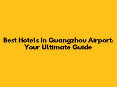 Best Hotels In Guangzhou Airport: Your Ultimate Guide