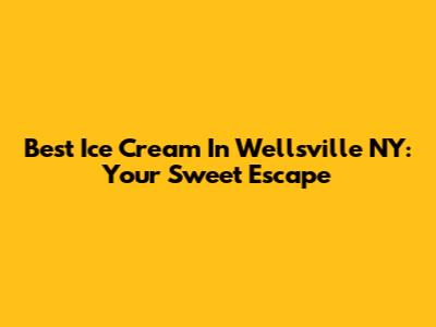 Best Ice Cream In Wellsville NY: Your Sweet Escape