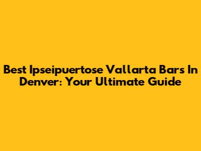Best Ipseipuertose Vallarta Bars In Denver: Your Ultimate Guide