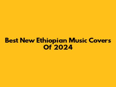 Best New Ethiopian Music Covers Of 2024