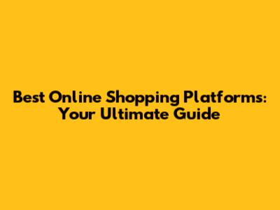 Best Online Shopping Platforms: Your Ultimate Guide