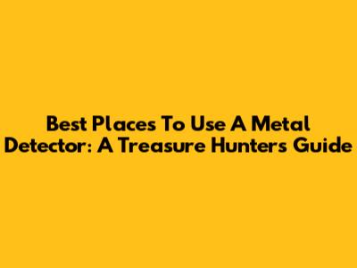 Best Places To Use A Metal Detector: A Treasure Hunter's Guide