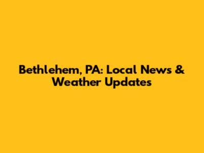 Bethlehem, PA: Local News & Weather Updates