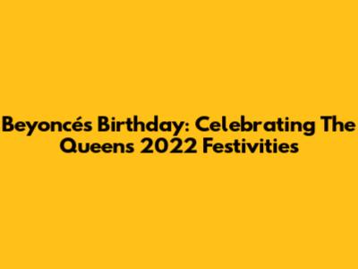 Beyoncé's Birthday: Celebrating The Queen's 2022 Festivities
