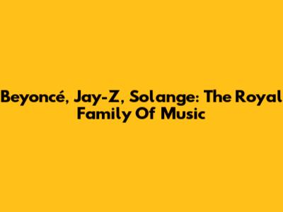 Beyoncé, Jay-Z, Solange: The Royal Family Of Music