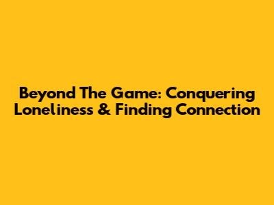 Beyond The Game: Conquering Loneliness & Finding Connection