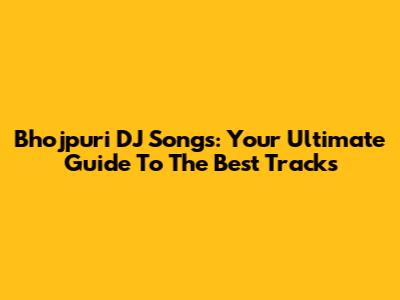 Bhojpuri DJ Songs: Your Ultimate Guide To The Best Tracks