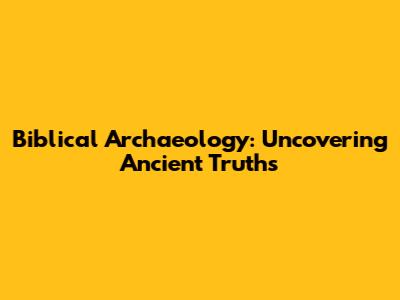 Biblical Archaeology: Uncovering Ancient Truths