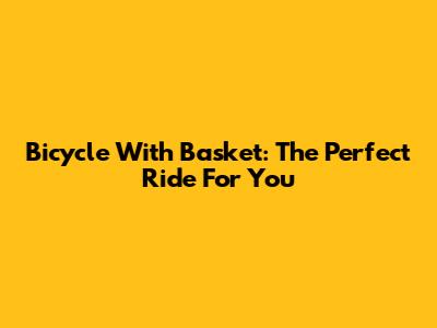 Bicycle With Basket: The Perfect Ride For You