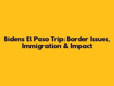 Biden's El Paso Trip: Border Issues, Immigration & Impact