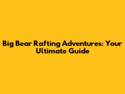 Big Bear Rafting Adventures: Your Ultimate Guide