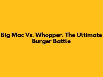 Big Mac Vs. Whopper: The Ultimate Burger Battle