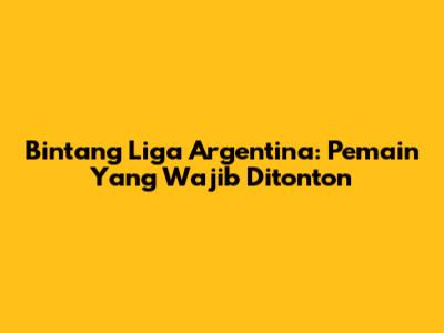Bintang Liga Argentina: Pemain Yang Wajib Ditonton