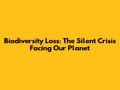 Biodiversity Loss: The Silent Crisis Facing Our Planet