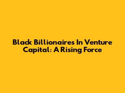 Black Billionaires In Venture Capital: A Rising Force