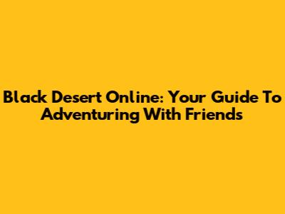 Black Desert Online: Your Guide To Adventuring With Friends