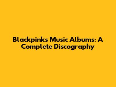 Blackpink's Music Albums: A Complete Discography