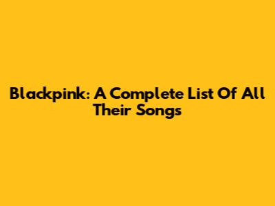 Blackpink: A Complete List Of All Their Songs