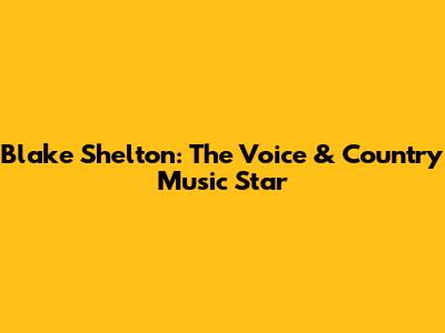 Blake Shelton: The Voice & Country Music Star