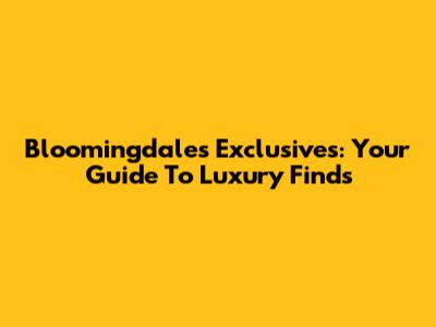 Bloomingdale's Exclusives: Your Guide To Luxury Finds