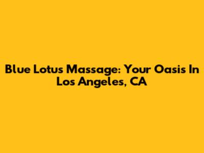 Blue Lotus Massage: Your Oasis In Los Angeles, CA