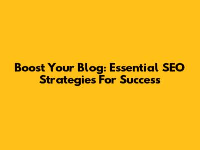 Boost Your Blog: Essential SEO Strategies For Success