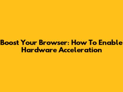 Boost Your Browser: How To Enable Hardware Acceleration