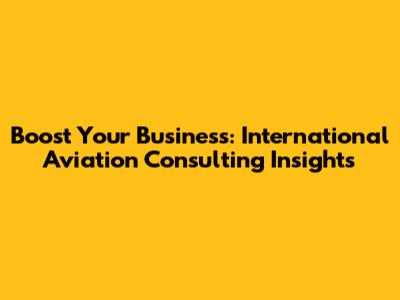 Boost Your Business: International Aviation Consulting Insights