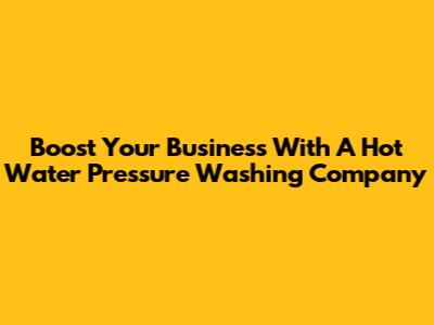 Boost Your Business With A Hot Water Pressure Washing Company