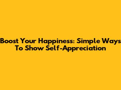 Boost Your Happiness: Simple Ways To Show Self-Appreciation