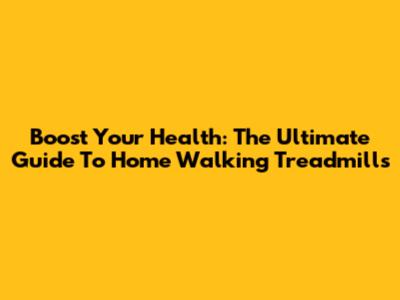Boost Your Health: The Ultimate Guide To Home Walking Treadmills