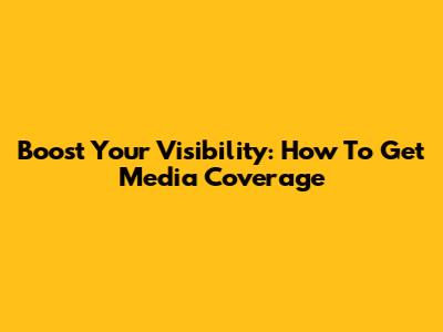 Boost Your Visibility: How To Get Media Coverage