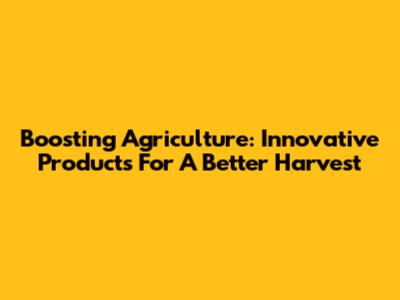 Boosting Agriculture: Innovative Products For A Better Harvest