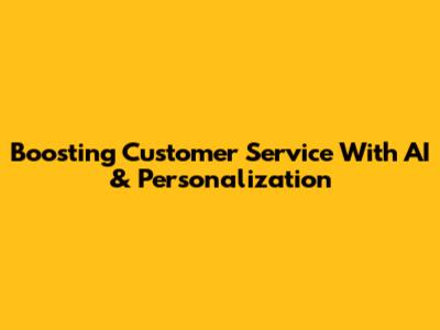 Boosting Customer Service With AI & Personalization