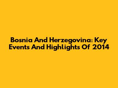 Bosnia And Herzegovina: Key Events And Highlights Of 2014
