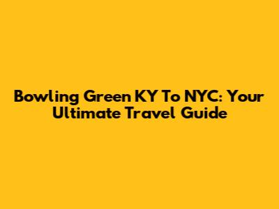 Bowling Green KY To NYC: Your Ultimate Travel Guide