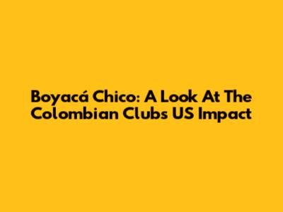 Boyacá Chico: A Look At The Colombian Club's US Impact