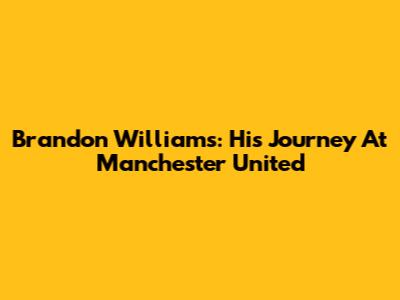 Brandon Williams: His Journey At Manchester United