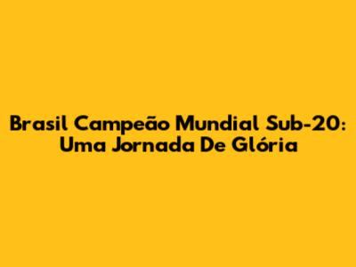 Brasil Campeão Mundial Sub-20: Uma Jornada De Glória