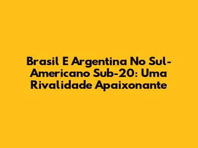 Brasil E Argentina No Sul-Americano Sub-20: Uma Rivalidade Apaixonante