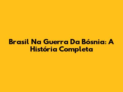 Brasil Na Guerra Da Bósnia: A História Completa