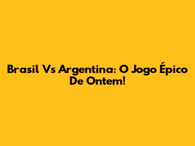Brasil Vs Argentina: O Jogo Épico De Ontem!