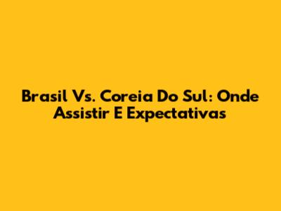 Brasil Vs. Coreia Do Sul: Onde Assistir E Expectativas