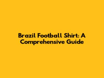 Brazil Football Shirt: A Comprehensive Guide