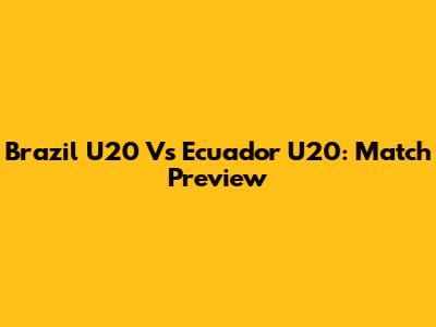 Brazil U20 Vs Ecuador U20: Match Preview