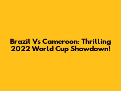 Brazil Vs Cameroon: Thrilling 2022 World Cup Showdown!