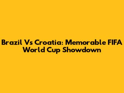 Brazil Vs Croatia: Memorable FIFA World Cup Showdown