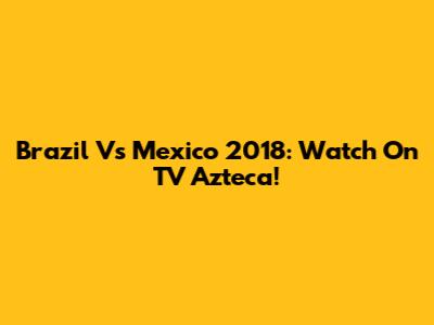 Brazil Vs Mexico 2018: Watch On TV Azteca!
