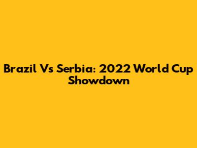 Brazil Vs Serbia: 2022 World Cup Showdown