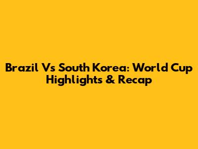 Brazil Vs South Korea: World Cup Highlights & Recap